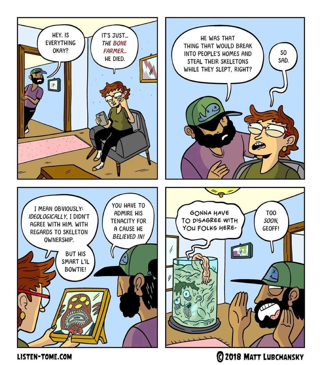 Panel 1: A person with short hair and glasses sits on a couch, looking sad while holding their phone. Another person wearing a cap and beard enters the room and asks, “Hey. Is everything okay?” The person on the couch replies, “It’s just… the Bone Farmer… he died.” Panel 2: The bearded person recalls, “He was that thing that would break into people’s homes and steal their skeletons while they slept, right?” The person on the couch, teary-eyed, says, “So sad.” Panel 3: The person with glasses holds up a framed photo of a monster wearing a bowtie. They say, “I mean obviously, ideologically, I didn’t agree with him. With regards to skeleton ownership. But his smart li’l bowtie!” The bearded person adds, “You have to admire his tenacity for a cause he believed in!” Panel 4: A large jar in the room contains the boneless body of one of the Bone Farmer’s victims who says “Gonna have to disagree with you folks here.” The bearded man replies, “Too soon, Geoff!”